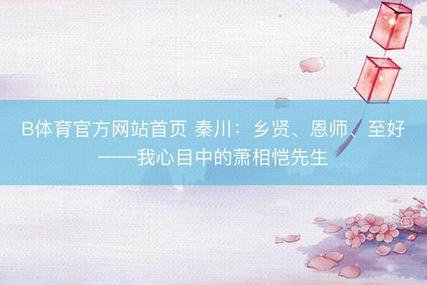 B体育官方网站首页 秦川:乡贤、恩师、至好——我心目中的萧相恺先生