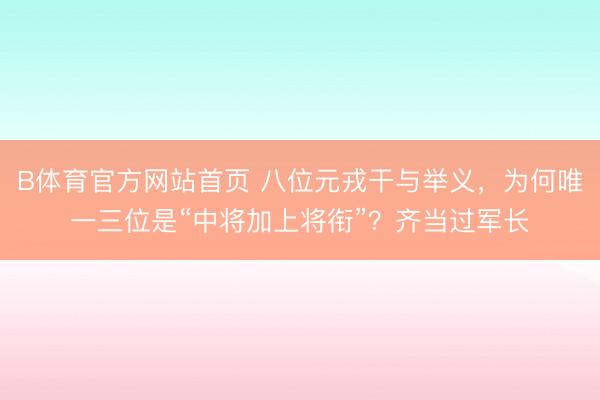 B体育官方网站首页 八位元戎干与举义，为何唯一三位是“中将加上将衔”？齐当过军长