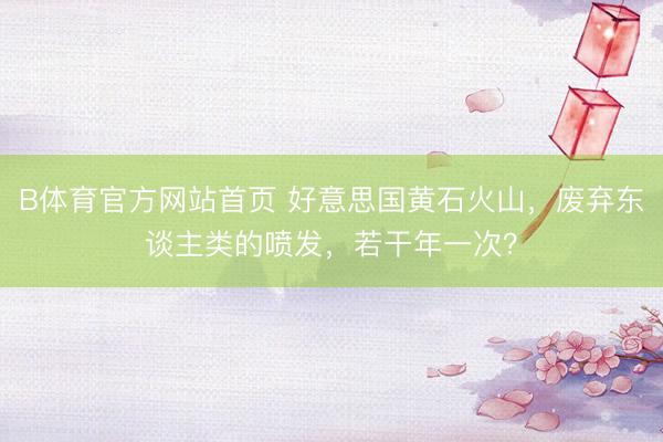 B体育官方网站首页 好意思国黄石火山,废弃东谈主类的喷发,若干年一次?