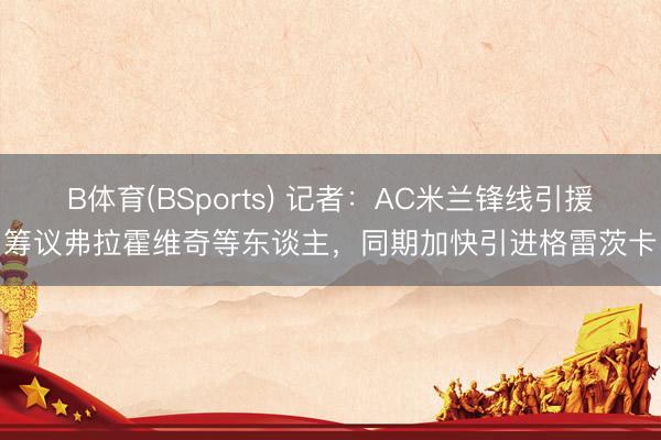 B体育(BSports) 记者：AC米兰锋线引援筹议弗拉霍维奇等东谈主，同期加快引进格雷茨卡