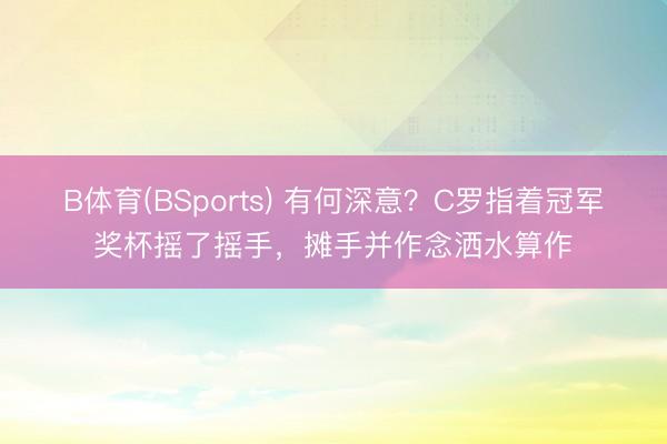 B体育(BSports) 有何深意？C罗指着冠军奖杯摇了摇手，摊手并作念洒水算作