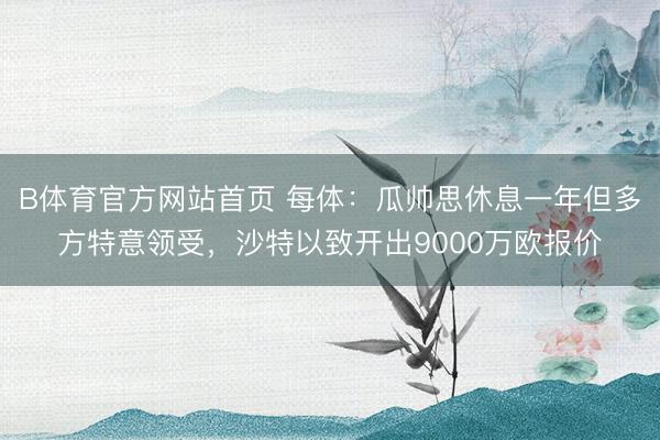 B体育官方网站首页 每体:瓜帅思休息一年但多方特意领受,沙特以致开出9000万欧报价