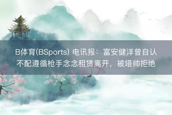 B体育(BSports) 电讯报:富安健洋曾自认不配遵循枪手念念租赁离开,被塔帅拒绝