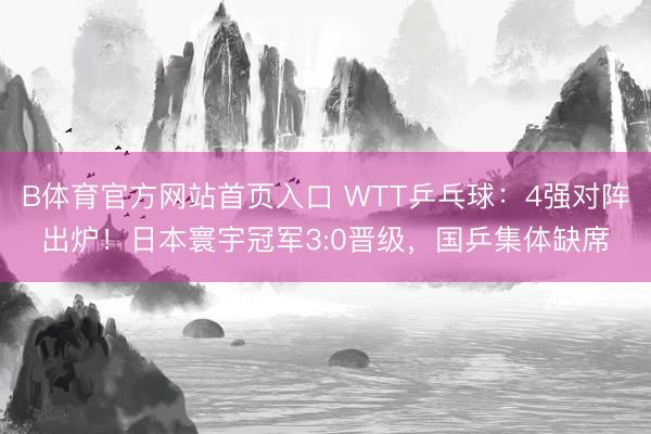 B体育官方网站首页入口 WTT乒乓球:4强对阵出炉!日本寰宇冠军3:0晋级,国乒集体缺席