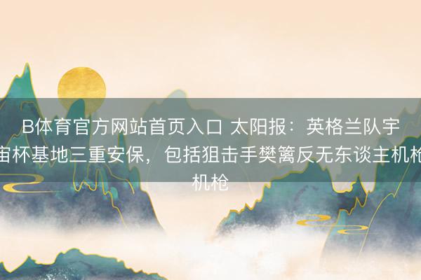 B体育官方网站首页入口 太阳报:英格兰队宇宙杯基地三重安保,包括狙击手樊篱反无东谈主机枪