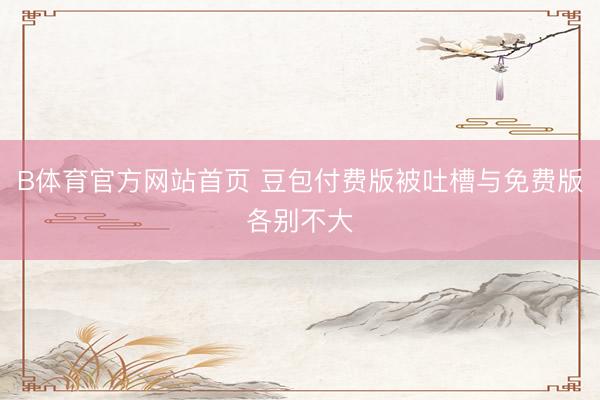 B体育官方网站首页 豆包付费版被吐槽与免费版各别不大
