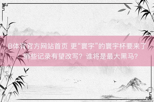 B体育官方网站首页 更“寰宇”的寰宇杯要来了：哪些记录有望改写？谁将是最大黑马？
