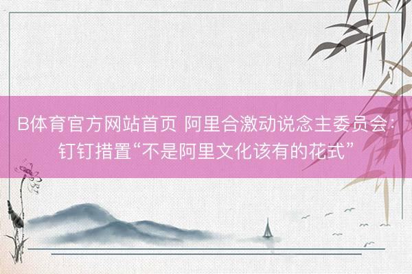 B体育官方网站首页 阿里合激动说念主委员会:钉钉措置“不是阿里文化该有的花式”