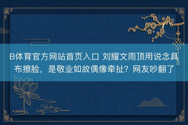 B体育官方网站首页入口 刘耀文雨顶用说念具布擦脸,是敬业如故偶像牵扯?网友吵翻了