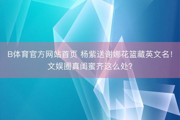 B体育官方网站首页 杨紫送谢娜花篮藏英文名!文娱圈真闺蜜齐这么处?