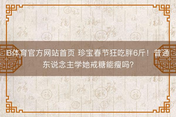 B体育官方网站首页 珍宝春节狂吃胖6斤！普通东说念主学她戒糖能瘦吗？