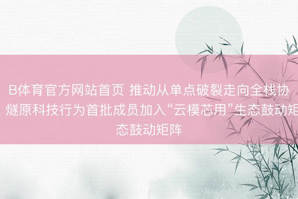 B体育官方网站首页 推动从单点破裂走向全栈协同， 燧原科技行为首批成员加入“云模芯用”生态鼓动矩阵