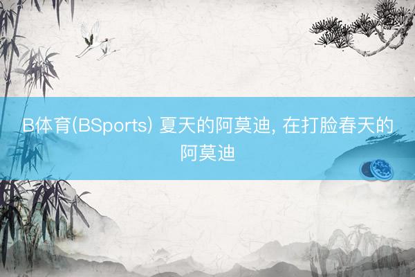 B体育(BSports) 夏天的阿莫迪, 在打脸春天的阿莫迪
