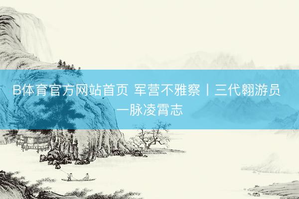 B体育官方网站首页 军营不雅察丨三代翱游员 一脉凌霄志