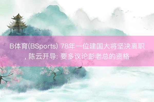 B体育(BSports) 78年一位建国大将坚决离职， 陈云开导: 要多议论彭老总的资格