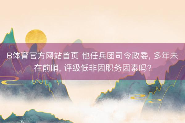 B体育官方网站首页 他任兵团司令政委， 多年未在前哨， 评级低非因职务因素吗?