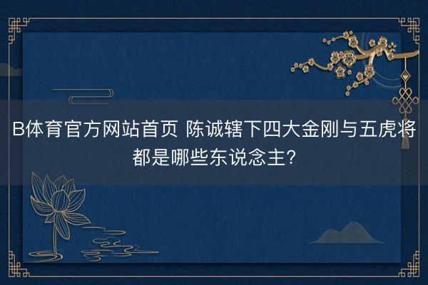 B体育官方网站首页 陈诚辖下四大金刚与五虎将都是哪些东说念主?