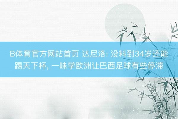 B体育官方网站首页 达尼洛: 没料到34岁还能踢天下杯， 一味学欧洲让巴西足球有些停滞