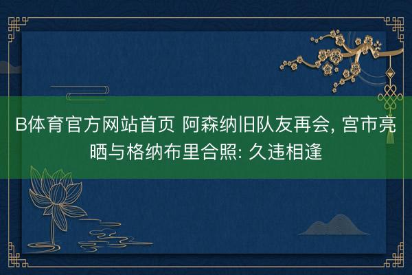 B体育官方网站首页 阿森纳旧队友再会, 宫市亮晒与格纳布里合照: 久违相逢
