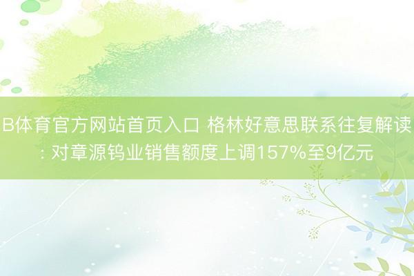 B体育官方网站首页入口 格林好意思联系往复解读: 对章源钨业销售额度上调157%至9亿元