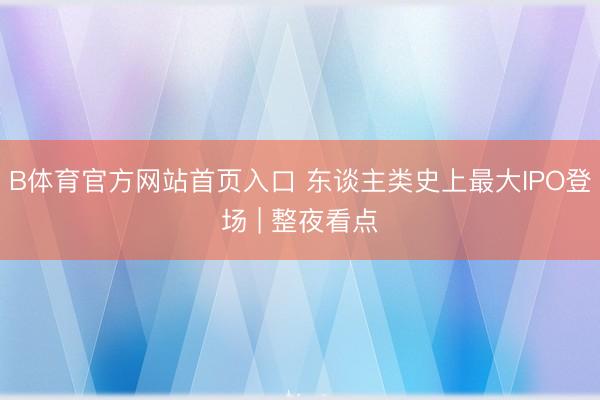 B体育官方网站首页入口 东谈主类史上最大IPO登场 | 整夜看点