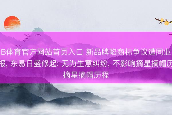 B体育官方网站首页入口 新品牌陷商标争议遭同业举报, 东易日盛修起: 无为生意纠纷, 不影响摘星摘帽历程