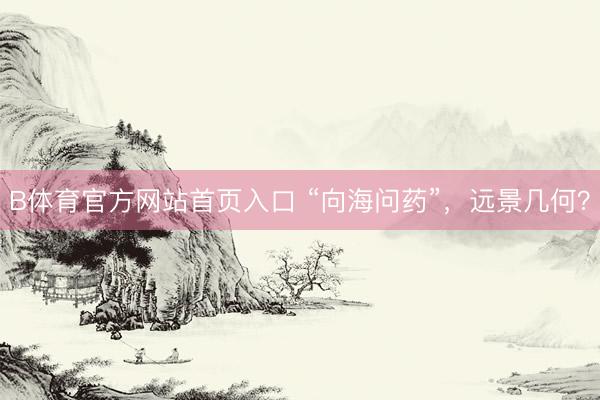 B体育官方网站首页入口 “向海问药”，远景几何？