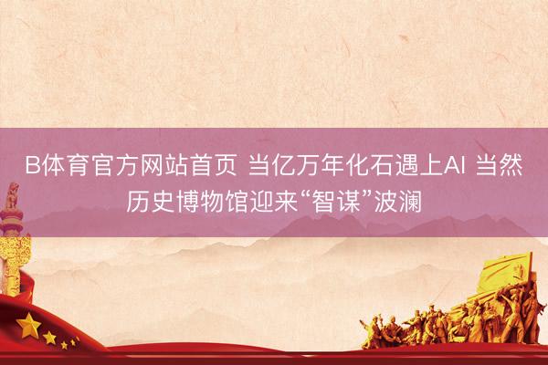 B体育官方网站首页 当亿万年化石遇上AI 当然历史博物馆迎来“智谋”波澜