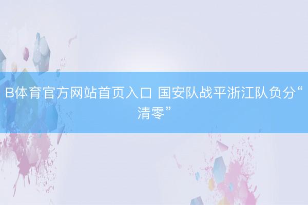 B体育官方网站首页入口 国安队战平浙江队负分“清零”