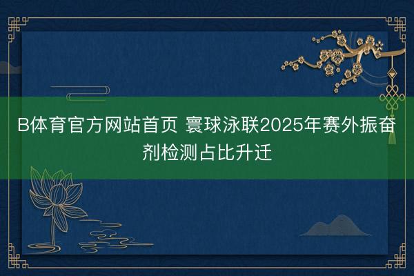 B体育官方网站首页 寰球泳联2025年赛外振奋剂检测占比升迁
