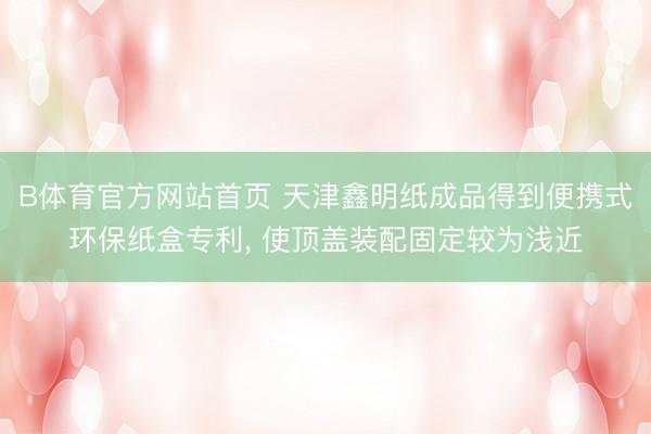 B体育官方网站首页 天津鑫明纸成品得到便携式环保纸盒专利, 使顶盖装配固定较为浅近