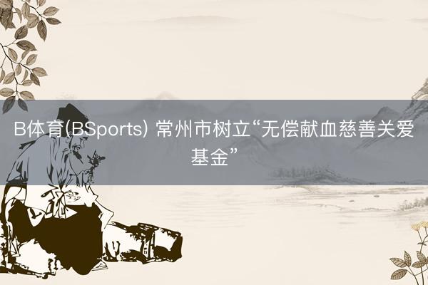 B体育(BSports) 常州市树立“无偿献血慈善关爱基金”