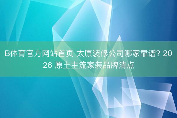 B体育官方网站首页 太原装修公司哪家靠谱? 2026 原土主流家装品牌清点