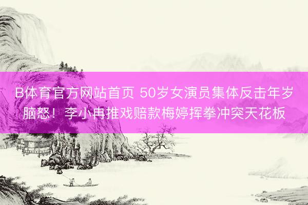 B体育官方网站首页 50岁女演员集体反击年岁脑怒！李小冉推戏赔款梅婷挥拳冲突天花板