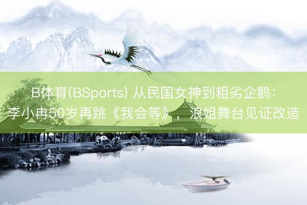 B体育(BSports) 从民国女神到粗劣企鹅：李小冉50岁再跳《我会等》，浪姐舞台见证改造
