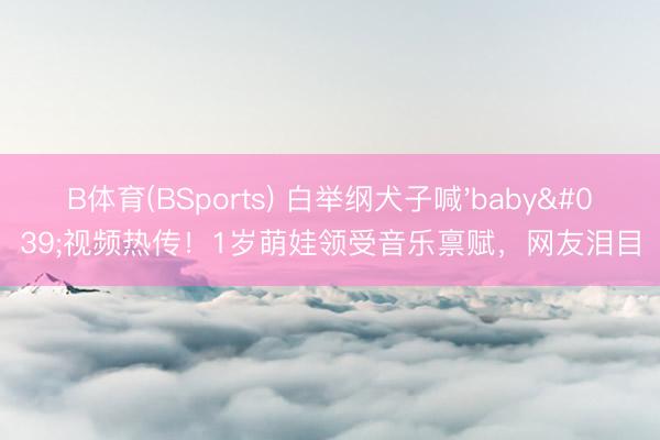 B体育(BSports) 白举纲犬子喊'baby'视频热传！1岁萌娃领受音乐禀赋，网友泪目