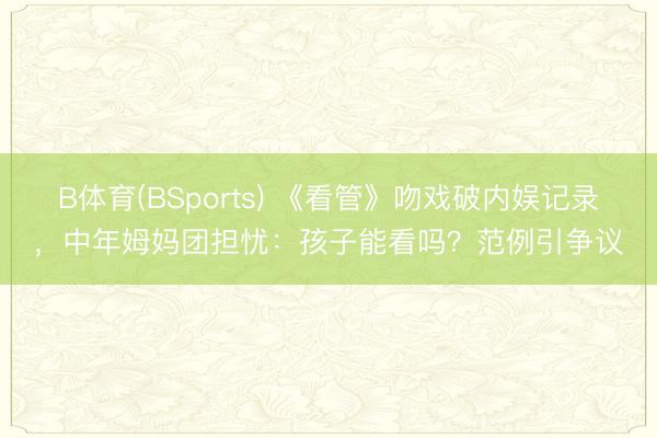 B体育(BSports) 《看管》吻戏破内娱记录，中年姆妈团担忧：孩子能看吗？范例引争议