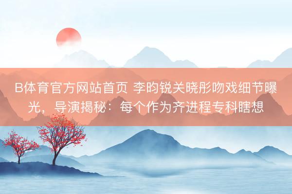 B体育官方网站首页 李昀锐关晓彤吻戏细节曝光，导演揭秘：每个作为齐进程专科瞎想