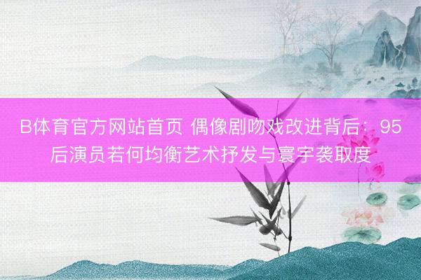 B体育官方网站首页 偶像剧吻戏改进背后：95后演员若何均衡艺术抒发与寰宇袭取度