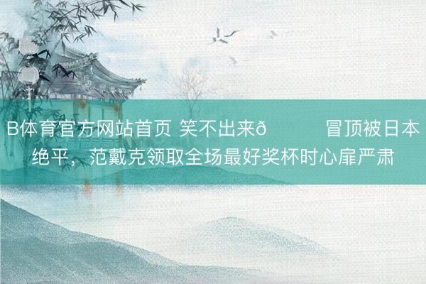 B体育官方网站首页 笑不出来😑冒顶被日本绝平，范戴克领取全场最好奖杯时心扉严肃
