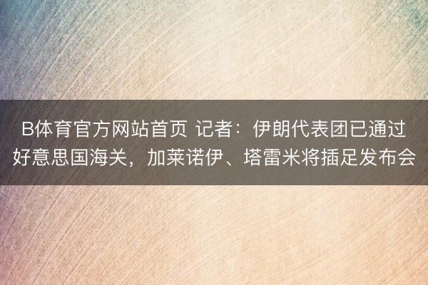 B体育官方网站首页 记者：伊朗代表团已通过好意思国海关，加莱诺伊、塔雷米将插足发布会