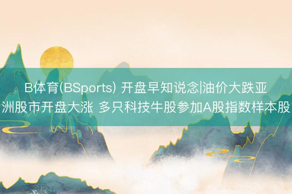 B体育(BSports) 开盘早知说念|油价大跌亚洲股市开盘大涨 多只科技牛股参加A股指数样本股