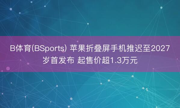 B体育(BSports) 苹果折叠屏手机推迟至2027岁首发布 起售价超1.3万元