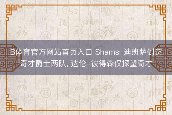 B体育官方网站首页入口 Shams: 迪班萨到访奇才爵士两队, 达伦-彼得森仅探望奇才