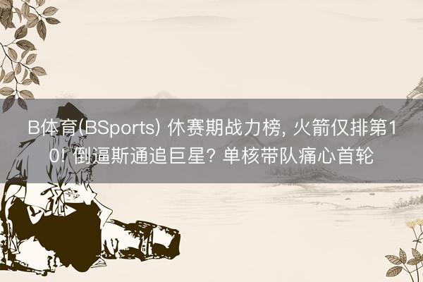 B体育(BSports) 休赛期战力榜, 火箭仅排第10! 倒逼斯通追巨星? 单核带队痛心首轮