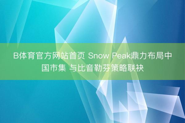 B体育官方网站首页 Snow Peak鼎力布局中国市集 与比音勒芬策略联袂