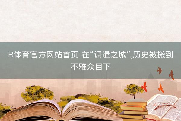 B体育官方网站首页 在“调遣之城”，历史被搬到不雅众目下