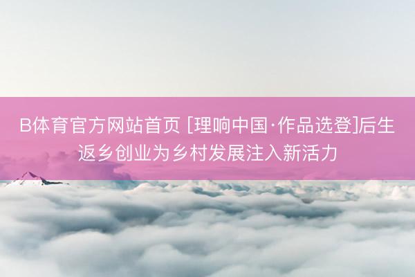 B体育官方网站首页 [理响中国·作品选登]后生返乡创业为乡村发展注入新活力