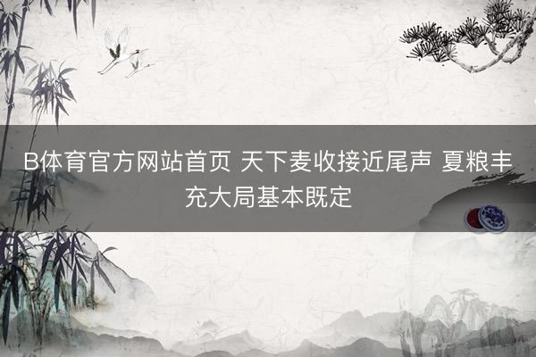 B体育官方网站首页 天下麦收接近尾声 夏粮丰充大局基本既定