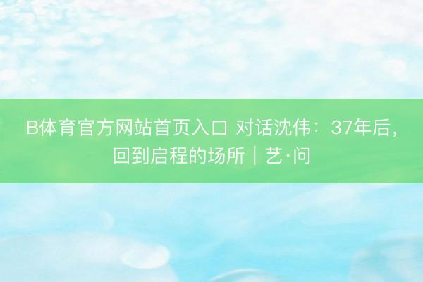B体育官方网站首页入口 对话沈伟：37年后，回到启程的场所｜艺·问